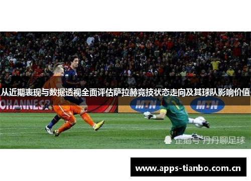 从近期表现与数据透视全面评估萨拉赫竞技状态走向及其球队影响价值